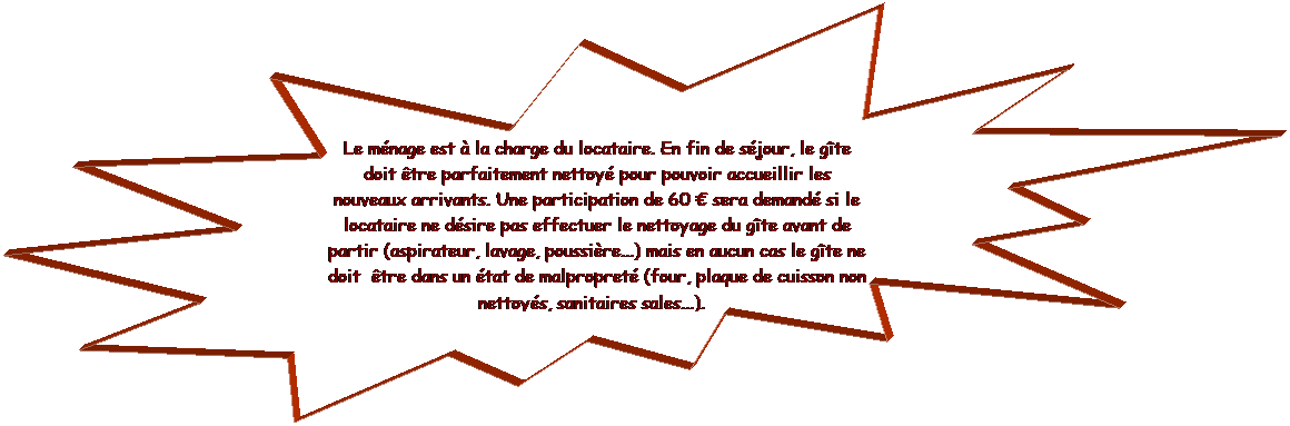 Explosion 2: Le mnage est  la charge du locataire. En fin de sjour, le gte doit tre parfaitement nettoy pour pouvoir accueillir les nouveaux arrivants. Une participation de 60  sera demand si le locataire ne dsire pas effectuer le nettoyage du gte avant de partir (aspirateur, lavage, poussire...) mais en aucun cas le gte ne doit  tre dans un tat de malpropret (four, plaque de cuisson non nettoys, sanitaires sales...).  
 
